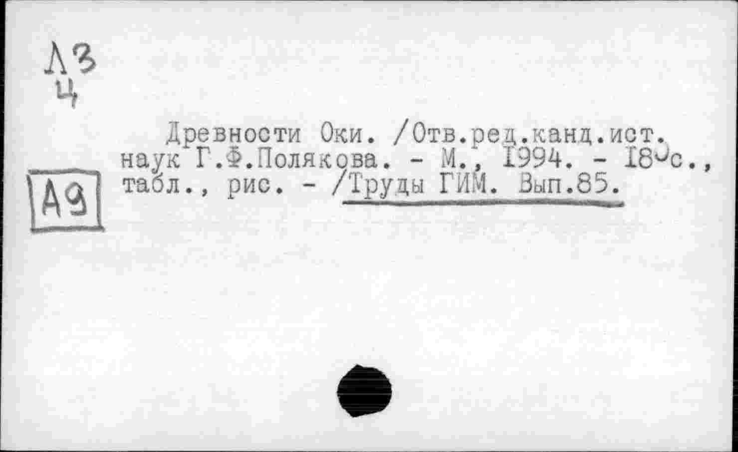 ﻿hl
Ц
AS
Древности Оки. /Отв.ред.канд.ист. наук Г.Ф.Полякова. - И., 1994. - 18^0., табл., рис. - /Труды ГИМ. Зып.85.